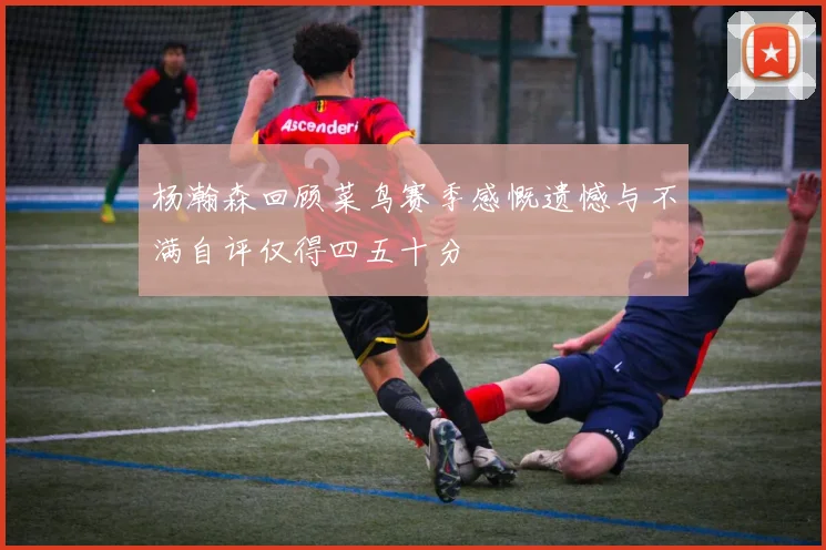 杨瀚森回顾菜鸟赛季感慨遗憾与不满自评仅得四五十分