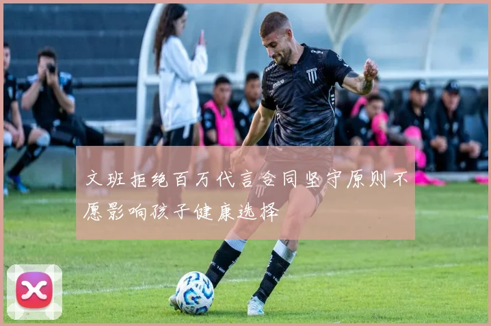 文班拒绝百万代言合同坚守原则不愿影响孩子健康选择