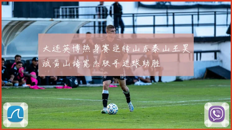 大连英博热身赛逆转山东泰山王昊斌黄山靖宽杰联手进球助胜