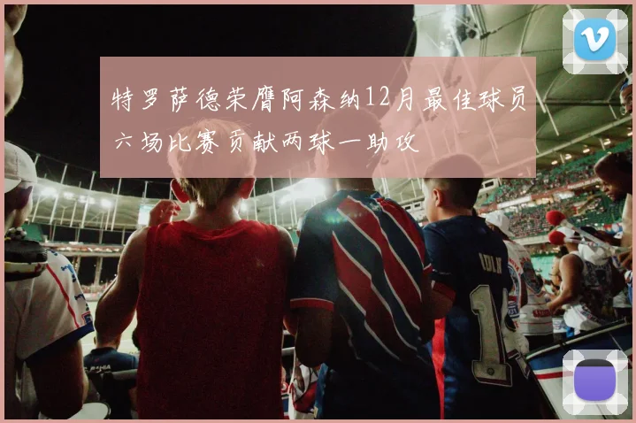 特罗萨德荣膺阿森纳12月最佳球员六场比赛贡献两球一助攻