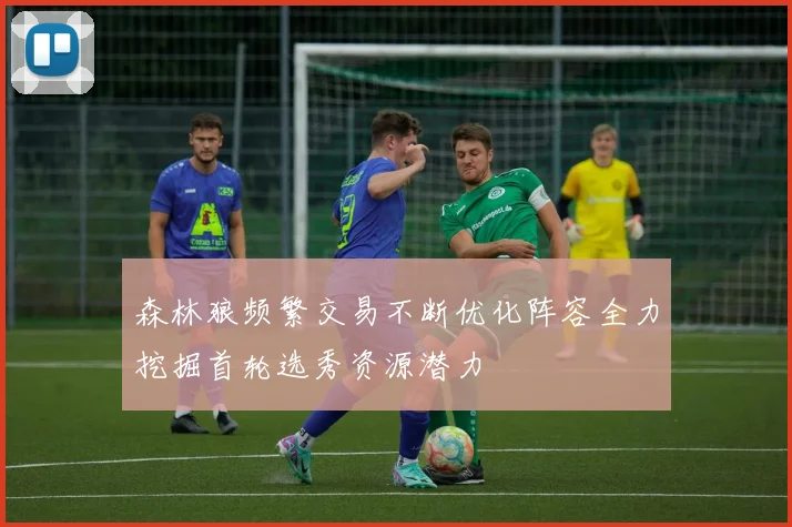 森林狼频繁交易不断优化阵容全力挖掘首轮选秀资源潜力