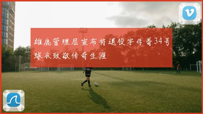 雄鹿管理层宣布将退役字母哥34号球衣致敬传奇生涯