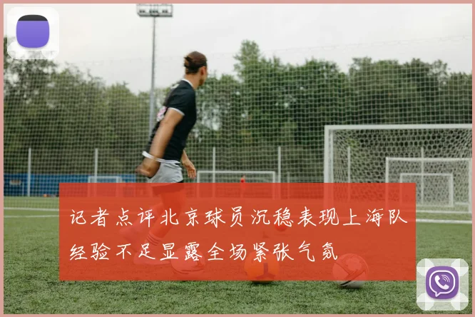 记者点评北京球员沉稳表现上海队经验不足显露全场紧张气氛