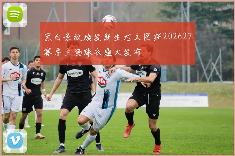 黑白条纹焕发新生尤文图斯202627赛季主场球衣盛大发布