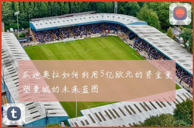 瓜迪奥拉如何利用5亿欧元的资金重塑曼城的未来蓝图