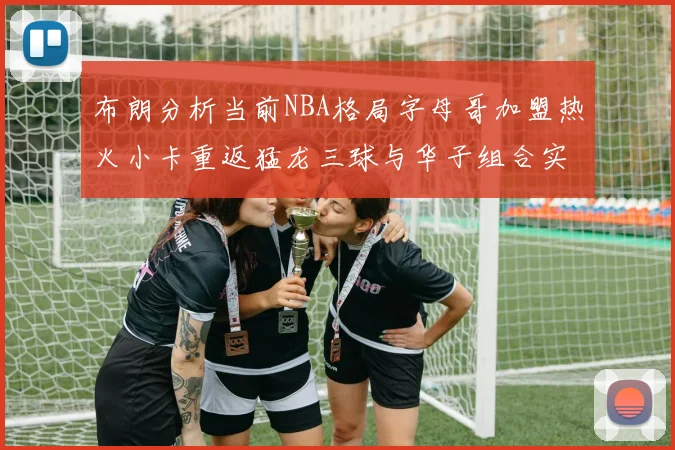 布朗分析当前NBA格局字母哥加盟热火小卡重返猛龙三球与华子组合实力强劲
