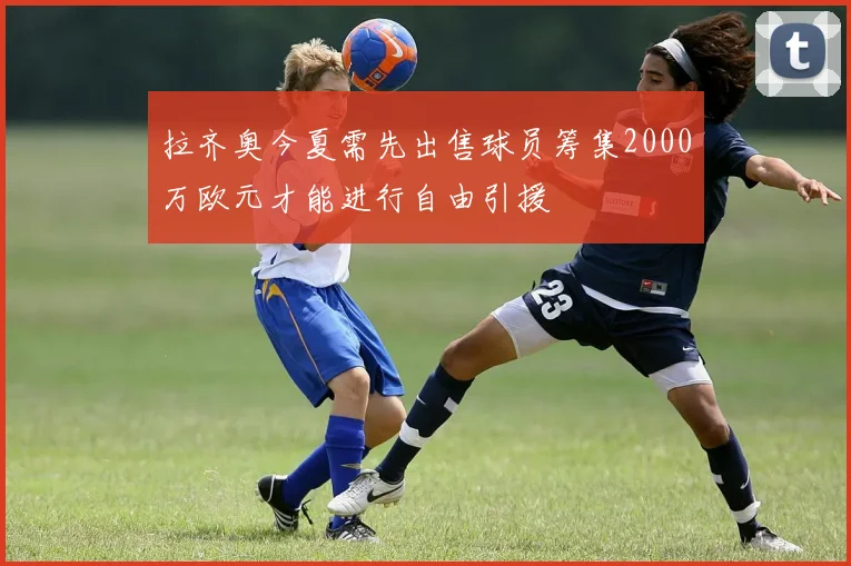拉齐奥今夏需先出售球员筹集2000万欧元才能进行自由引援