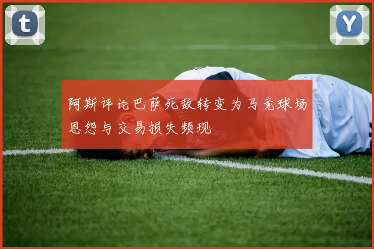 阿斯评论巴萨死敌转变为马竞球场恩怨与交易损失频现