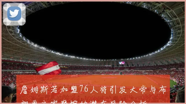 詹姆斯若加盟76人将引发大帝与布朗更衣室摩擦的潜在风险分析