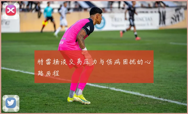 特雷杨谈交易压力与伤病困扰的心路历程