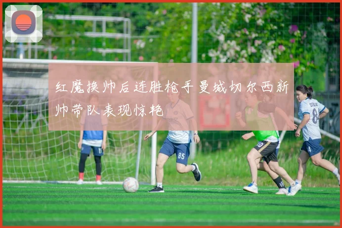 红魔换帅后连胜枪手曼城切尔西新帅带队表现惊艳