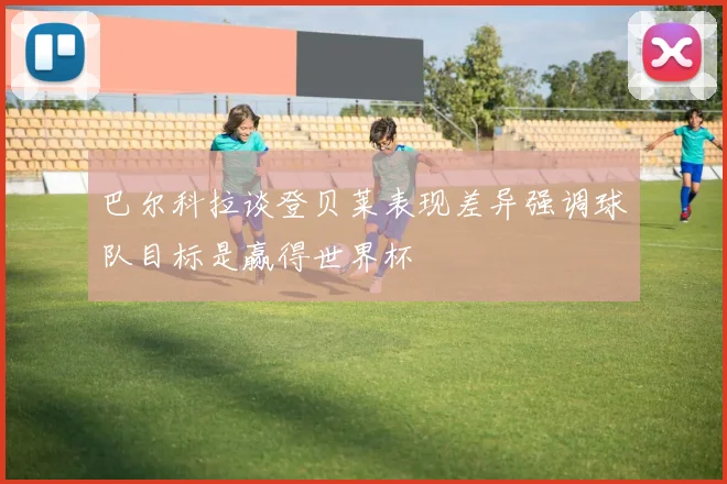 巴尔科拉谈登贝莱表现差异强调球队目标是赢得世界杯