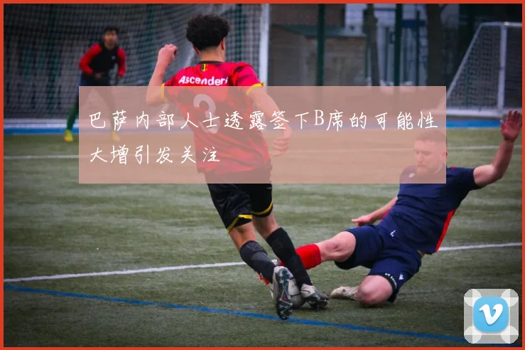 巴萨内部人士透露签下B席的可能性大增引发关注