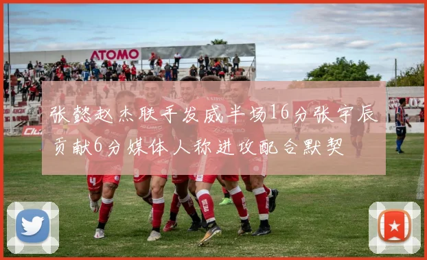 张懿赵杰联手发威半场16分张宇辰贡献6分媒体人称进攻配合默契