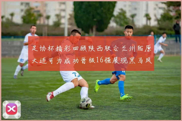 足协杯精彩回顾陕西联合兰州陇原大连可为成功晋级16强展现黑马风采