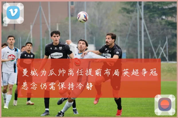 曼城为瓜帅离任提前布局英超争冠悬念仍需保持冷静