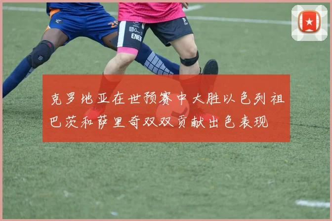 克罗地亚在世预赛中大胜以色列祖巴茨和萨里奇双双贡献出色表现
