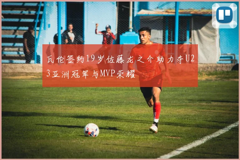 瓦伦签约19岁佐藤龙之介助力夺U23亚洲冠军与MVP荣耀
