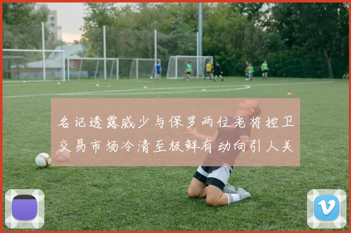 名记透露威少与保罗两位老将控卫交易市场冷清至极鲜有动向引人关注