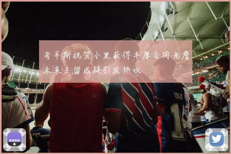 考辛斯祝贺小里获得丰厚合同老詹未来去留成疑引发热议