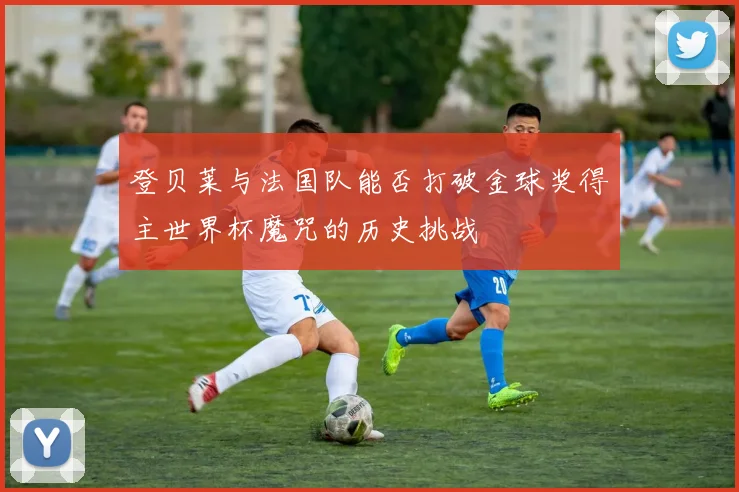 登贝莱与法国队能否打破金球奖得主世界杯魔咒的历史挑战