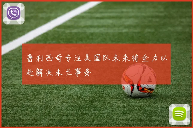 普利西奇专注美国队未来将全力以赴解决米兰事务
