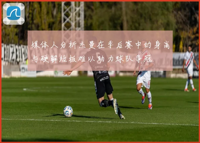 媒体人分析杰曼在季后赛中的身高与硬解短板难以助力球队争冠