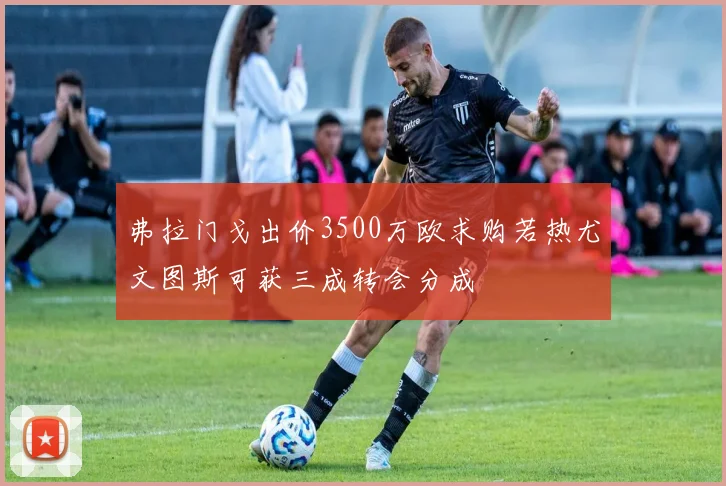 弗拉门戈出价3500万欧求购若热尤文图斯可获三成转会分成
