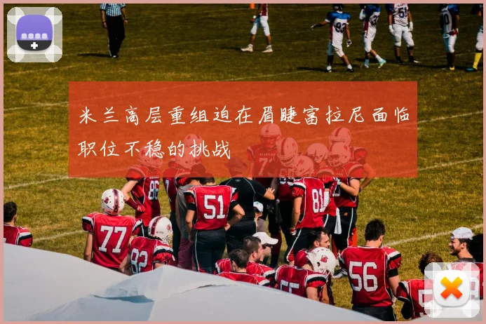 米兰高层重组迫在眉睫富拉尼面临职位不稳的挑战