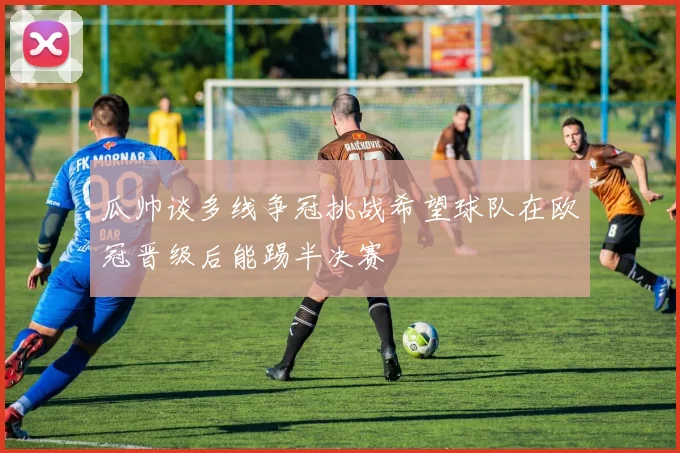 瓜帅谈多线争冠挑战希望球队在欧冠晋级后能踢半决赛
