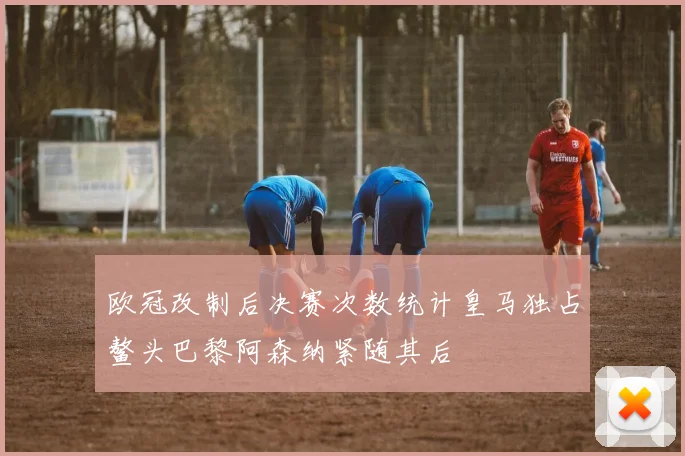 欧冠改制后决赛次数统计皇马独占鳌头巴黎阿森纳紧随其后