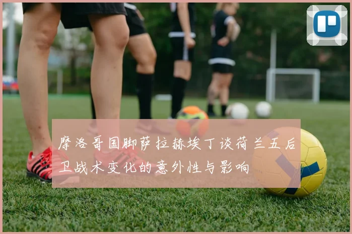 摩洛哥国脚萨拉赫埃丁谈荷兰五后卫战术变化的意外性与影响