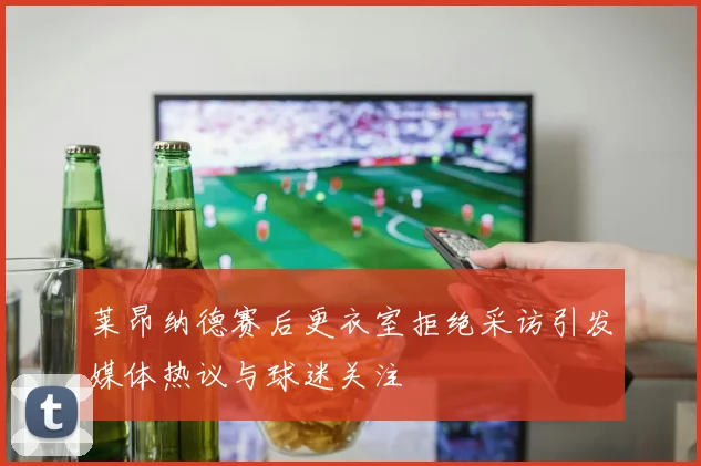 莱昂纳德赛后更衣室拒绝采访引发媒体热议与球迷关注